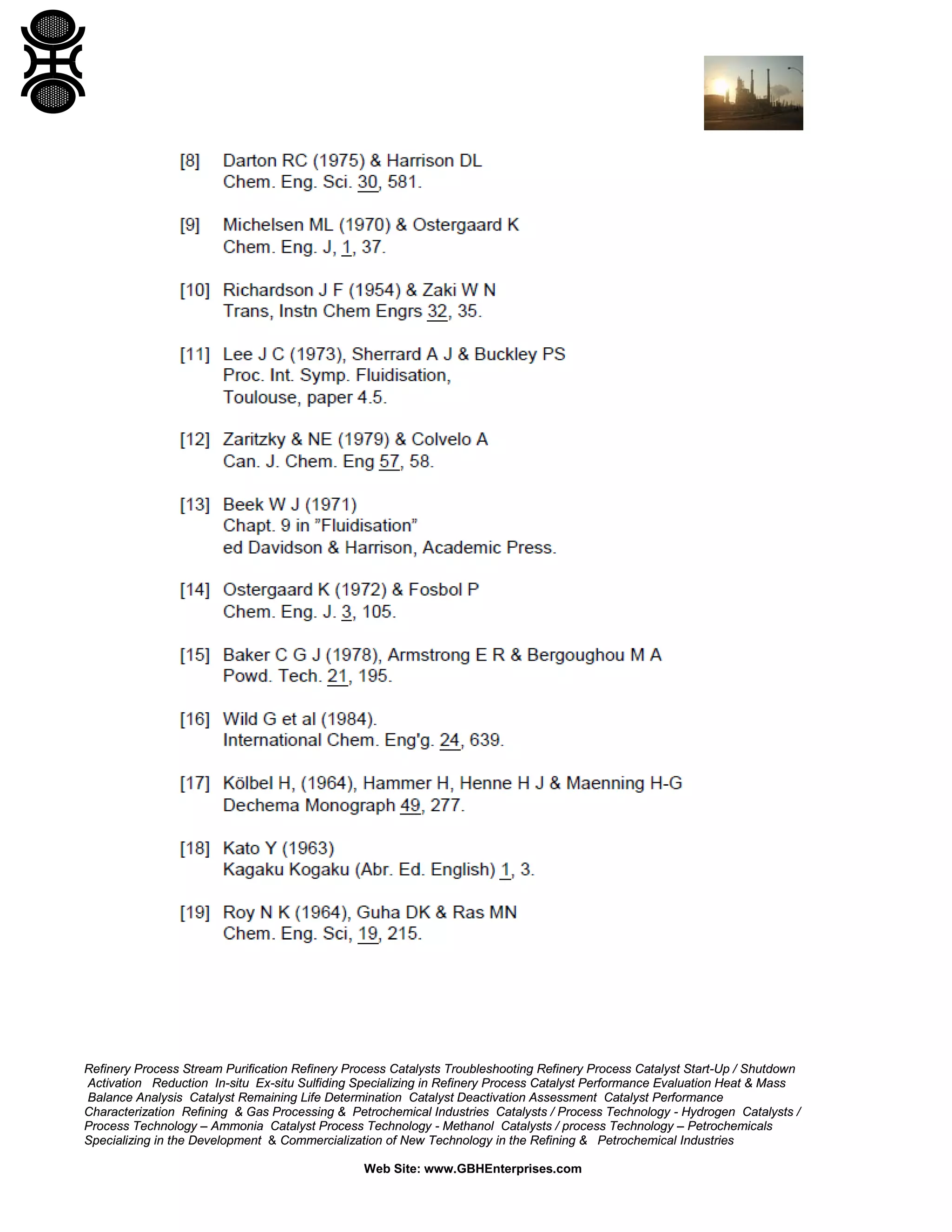 Refinery Process Stream Purification Refinery Process Catalysts Troubleshooting Refinery Process Catalyst Start-Up / Shutdown
Activation Reduction In-situ Ex-situ Sulfiding Specializing in Refinery Process Catalyst Performance Evaluation Heat & Mass
Balance Analysis Catalyst Remaining Life Determination Catalyst Deactivation Assessment Catalyst Performance
Characterization Refining & Gas Processing & Petrochemical Industries Catalysts / Process Technology - Hydrogen Catalysts /
Process Technology – Ammonia Catalyst Process Technology - Methanol Catalysts / process Technology – Petrochemicals
Specializing in the Development & Commercialization of New Technology in the Refining & Petrochemical Industries
Web Site: www.GBHEnterprises.com

 