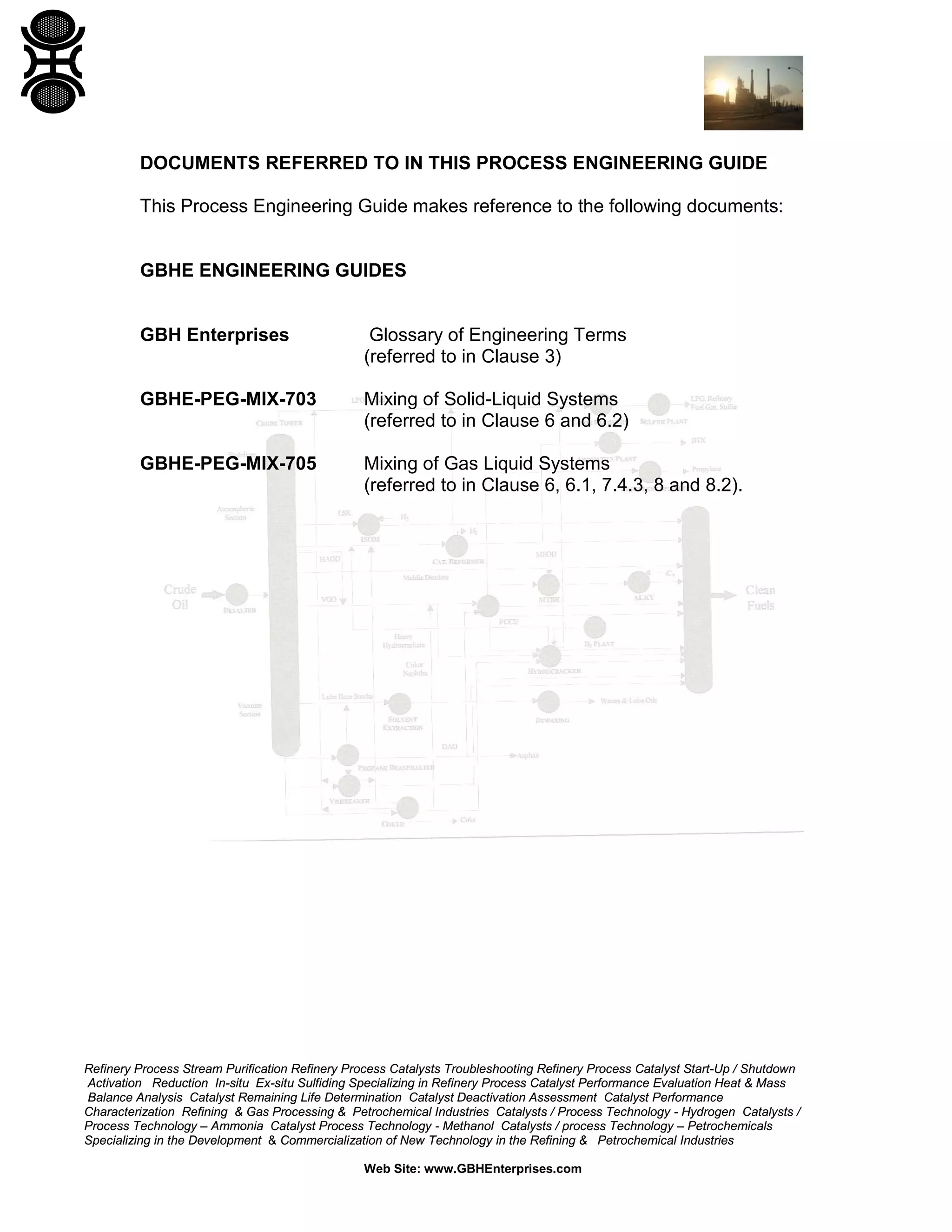 DOCUMENTS REFERRED TO IN THIS PROCESS ENGINEERING GUIDE
This Process Engineering Guide makes reference to the following documents:

GBHE ENGINEERING GUIDES

GBH Enterprises

Glossary of Engineering Terms
(referred to in Clause 3)

GBHE-PEG-MIX-703

Mixing of Solid-Liquid Systems
(referred to in Clause 6 and 6.2)

GBHE-PEG-MIX-705

Mixing of Gas Liquid Systems
(referred to in Clause 6, 6.1, 7.4.3, 8 and 8.2).

Refinery Process Stream Purification Refinery Process Catalysts Troubleshooting Refinery Process Catalyst Start-Up / Shutdown
Activation Reduction In-situ Ex-situ Sulfiding Specializing in Refinery Process Catalyst Performance Evaluation Heat & Mass
Balance Analysis Catalyst Remaining Life Determination Catalyst Deactivation Assessment Catalyst Performance
Characterization Refining & Gas Processing & Petrochemical Industries Catalysts / Process Technology - Hydrogen Catalysts /
Process Technology – Ammonia Catalyst Process Technology - Methanol Catalysts / process Technology – Petrochemicals
Specializing in the Development & Commercialization of New Technology in the Refining & Petrochemical Industries
Web Site: www.GBHEnterprises.com

 