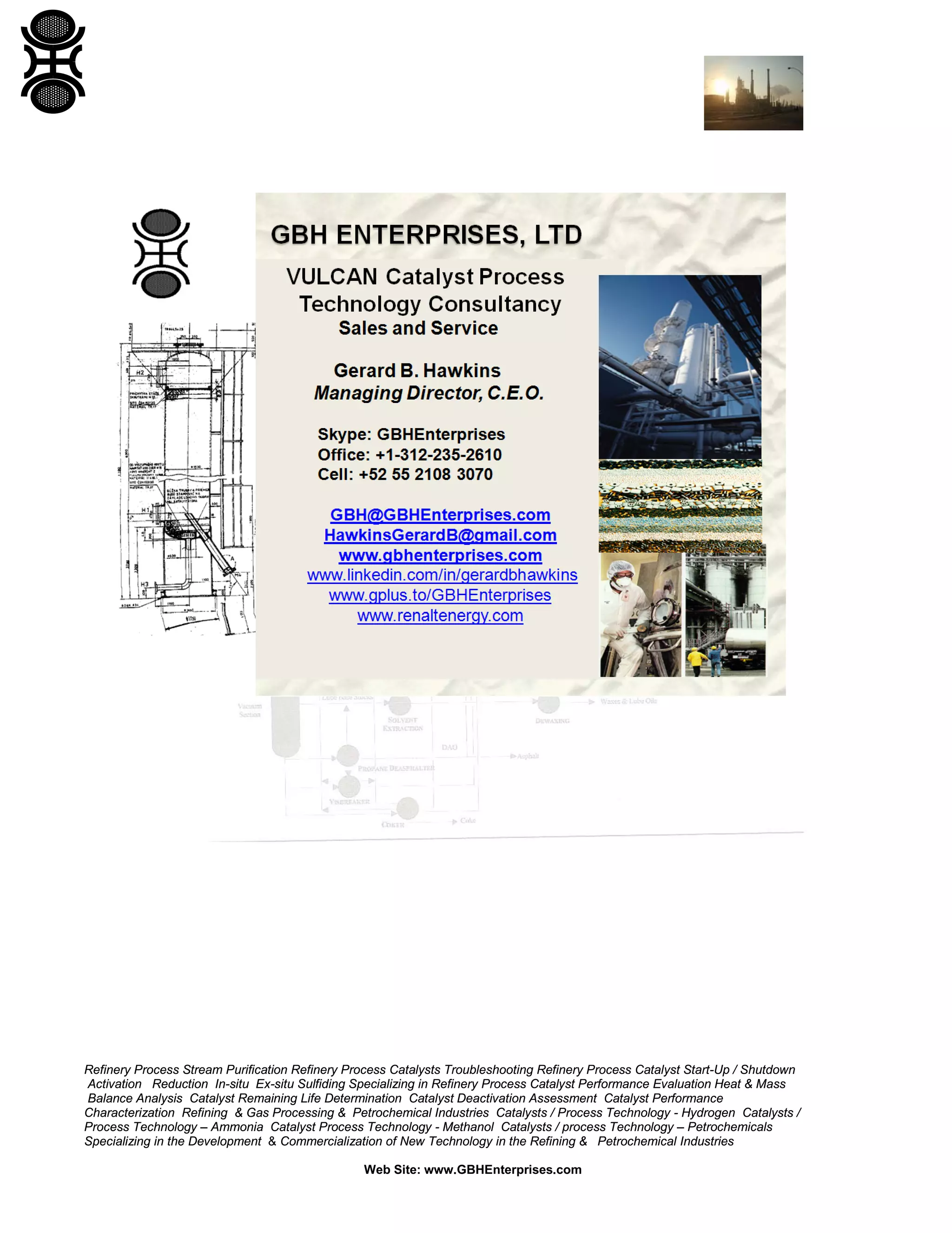 Refinery Process Stream Purification Refinery Process Catalysts Troubleshooting Refinery Process Catalyst Start-Up / Shutdown
Activation Reduction In-situ Ex-situ Sulfiding Specializing in Refinery Process Catalyst Performance Evaluation Heat & Mass
Balance Analysis Catalyst Remaining Life Determination Catalyst Deactivation Assessment Catalyst Performance
Characterization Refining & Gas Processing & Petrochemical Industries Catalysts / Process Technology - Hydrogen Catalysts /
Process Technology – Ammonia Catalyst Process Technology - Methanol Catalysts / process Technology – Petrochemicals
Specializing in the Development & Commercialization of New Technology in the Refining & Petrochemical Industries
Web Site: www.GBHEnterprises.com

 