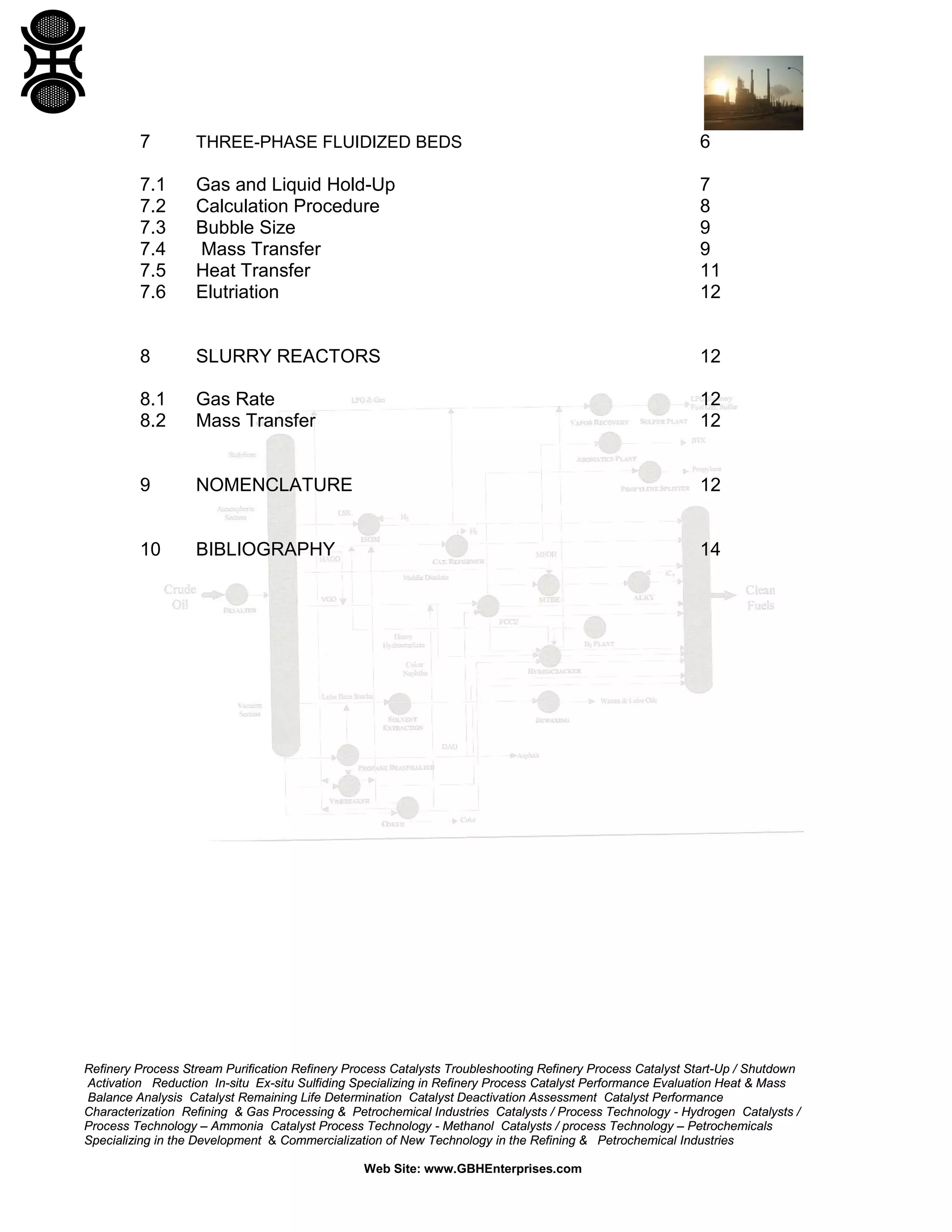 7

THREE-PHASE FLUIDIZED BEDS

6

7.1
7.2
7.3
7.4
7.5
7.6

Gas and Liquid Hold-Up
Calculation Procedure
Bubble Size
Mass Transfer
Heat Transfer
Elutriation

7
8
9
9
11
12

8

SLURRY REACTORS

12

8.1
8.2

Gas Rate
Mass Transfer

12
12

9

NOMENCLATURE

12

10

BIBLIOGRAPHY

14

Refinery Process Stream Purification Refinery Process Catalysts Troubleshooting Refinery Process Catalyst Start-Up / Shutdown
Activation Reduction In-situ Ex-situ Sulfiding Specializing in Refinery Process Catalyst Performance Evaluation Heat & Mass
Balance Analysis Catalyst Remaining Life Determination Catalyst Deactivation Assessment Catalyst Performance
Characterization Refining & Gas Processing & Petrochemical Industries Catalysts / Process Technology - Hydrogen Catalysts /
Process Technology – Ammonia Catalyst Process Technology - Methanol Catalysts / process Technology – Petrochemicals
Specializing in the Development & Commercialization of New Technology in the Refining & Petrochemical Industries
Web Site: www.GBHEnterprises.com

 