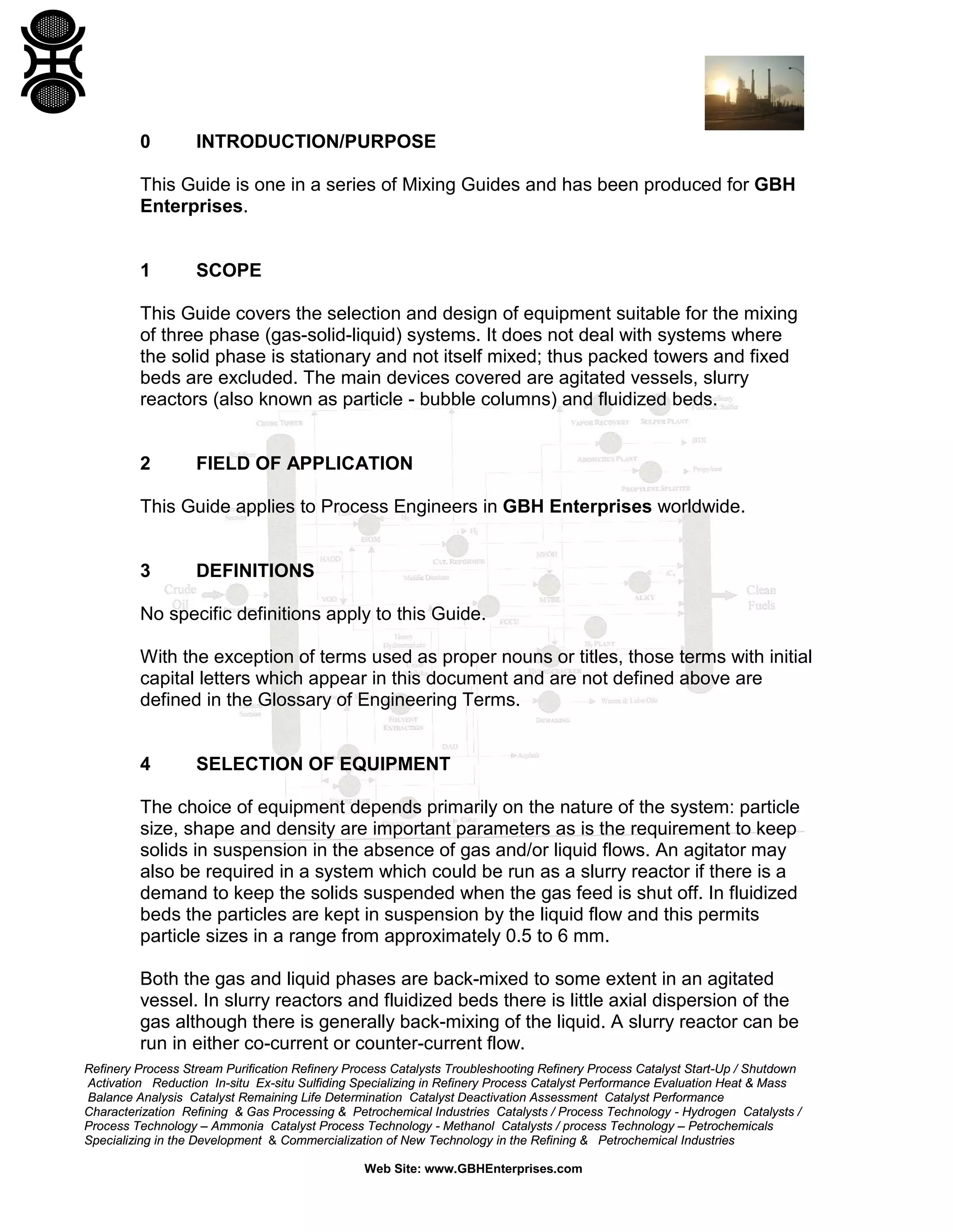 0

INTRODUCTION/PURPOSE

This Guide is one in a series of Mixing Guides and has been produced for GBH
Enterprises.

1

SCOPE

This Guide covers the selection and design of equipment suitable for the mixing
of three phase (gas-solid-liquid) systems. It does not deal with systems where
the solid phase is stationary and not itself mixed; thus packed towers and fixed
beds are excluded. The main devices covered are agitated vessels, slurry
reactors (also known as particle - bubble columns) and fluidized beds.

2

FIELD OF APPLICATION

This Guide applies to Process Engineers in GBH Enterprises worldwide.

3

DEFINITIONS

No specific definitions apply to this Guide.
With the exception of terms used as proper nouns or titles, those terms with initial
capital letters which appear in this document and are not defined above are
defined in the Glossary of Engineering Terms.

4

SELECTION OF EQUIPMENT

The choice of equipment depends primarily on the nature of the system: particle
size, shape and density are important parameters as is the requirement to keep
solids in suspension in the absence of gas and/or liquid flows. An agitator may
also be required in a system which could be run as a slurry reactor if there is a
demand to keep the solids suspended when the gas feed is shut off. In fluidized
beds the particles are kept in suspension by the liquid flow and this permits
particle sizes in a range from approximately 0.5 to 6 mm.
Both the gas and liquid phases are back-mixed to some extent in an agitated
vessel. In slurry reactors and fluidized beds there is little axial dispersion of the
gas although there is generally back-mixing of the liquid. A slurry reactor can be
run in either co-current or counter-current flow.
Refinery Process Stream Purification Refinery Process Catalysts Troubleshooting Refinery Process Catalyst Start-Up / Shutdown
Activation Reduction In-situ Ex-situ Sulfiding Specializing in Refinery Process Catalyst Performance Evaluation Heat & Mass
Balance Analysis Catalyst Remaining Life Determination Catalyst Deactivation Assessment Catalyst Performance
Characterization Refining & Gas Processing & Petrochemical Industries Catalysts / Process Technology - Hydrogen Catalysts /
Process Technology – Ammonia Catalyst Process Technology - Methanol Catalysts / process Technology – Petrochemicals
Specializing in the Development & Commercialization of New Technology in the Refining & Petrochemical Industries
Web Site: www.GBHEnterprises.com

 