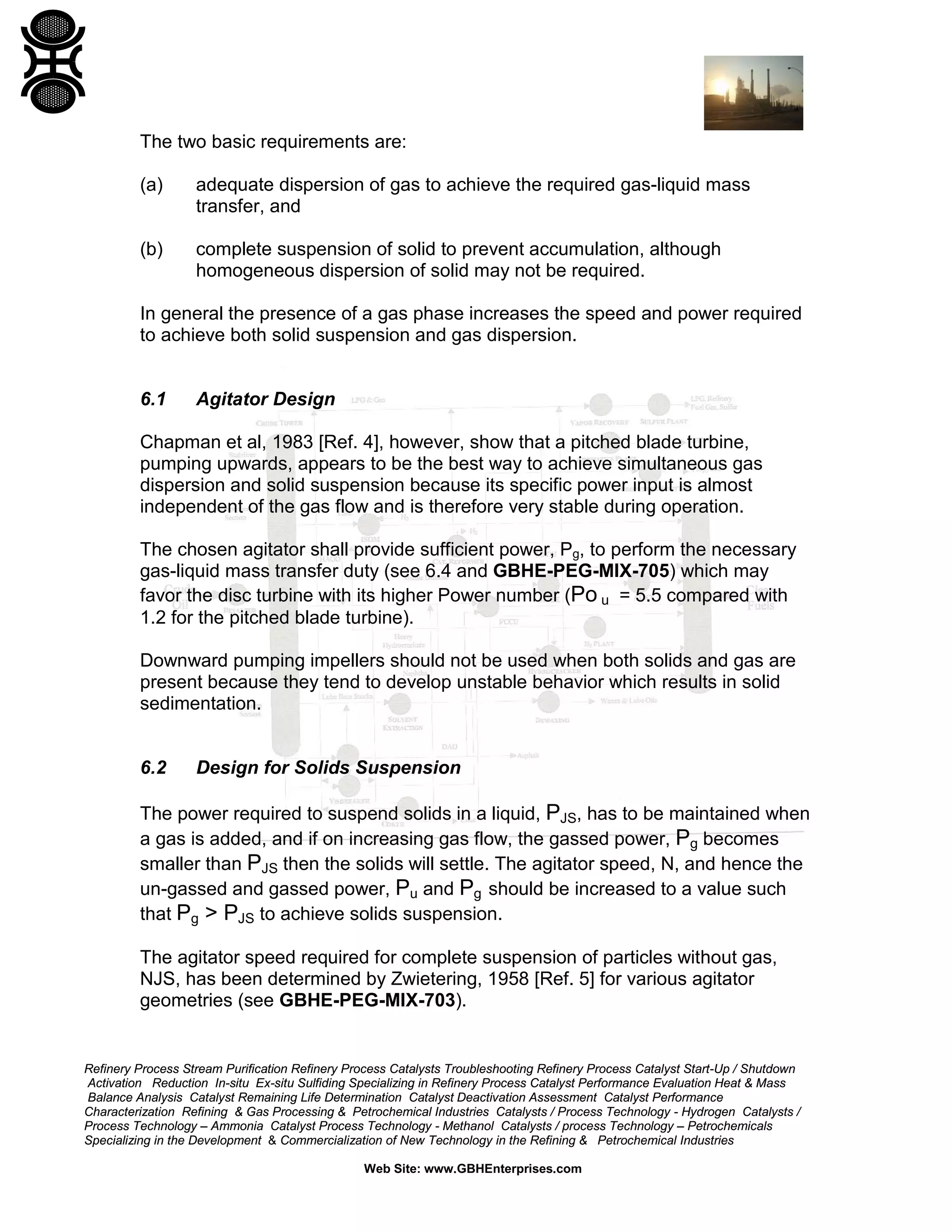The two basic requirements are:
(a)

adequate dispersion of gas to achieve the required gas-liquid mass
transfer, and

(b)

complete suspension of solid to prevent accumulation, although
homogeneous dispersion of solid may not be required.

In general the presence of a gas phase increases the speed and power required
to achieve both solid suspension and gas dispersion.

6.1

Agitator Design

Chapman et al, 1983 [Ref. 4], however, show that a pitched blade turbine,
pumping upwards, appears to be the best way to achieve simultaneous gas
dispersion and solid suspension because its specific power input is almost
independent of the gas flow and is therefore very stable during operation.
The chosen agitator shall provide sufficient power, Pg, to perform the necessary
gas-liquid mass transfer duty (see 6.4 and GBHE-PEG-MIX-705) which may
favor the disc turbine with its higher Power number (Po u = 5.5 compared with
1.2 for the pitched blade turbine).
Downward pumping impellers should not be used when both solids and gas are
present because they tend to develop unstable behavior which results in solid
sedimentation.

6.2

Design for Solids Suspension

The power required to suspend solids in a liquid, PJS, has to be maintained when
a gas is added, and if on increasing gas flow, the gassed power, Pg becomes
smaller than PJS then the solids will settle. The agitator speed, N, and hence the
un-gassed and gassed power, Pu and Pg should be increased to a value such
that Pg > PJS to achieve solids suspension.
The agitator speed required for complete suspension of particles without gas,
NJS, has been determined by Zwietering, 1958 [Ref. 5] for various agitator
geometries (see GBHE-PEG-MIX-703).

Refinery Process Stream Purification Refinery Process Catalysts Troubleshooting Refinery Process Catalyst Start-Up / Shutdown
Activation Reduction In-situ Ex-situ Sulfiding Specializing in Refinery Process Catalyst Performance Evaluation Heat & Mass
Balance Analysis Catalyst Remaining Life Determination Catalyst Deactivation Assessment Catalyst Performance
Characterization Refining & Gas Processing & Petrochemical Industries Catalysts / Process Technology - Hydrogen Catalysts /
Process Technology – Ammonia Catalyst Process Technology - Methanol Catalysts / process Technology – Petrochemicals
Specializing in the Development & Commercialization of New Technology in the Refining & Petrochemical Industries
Web Site: www.GBHEnterprises.com

 