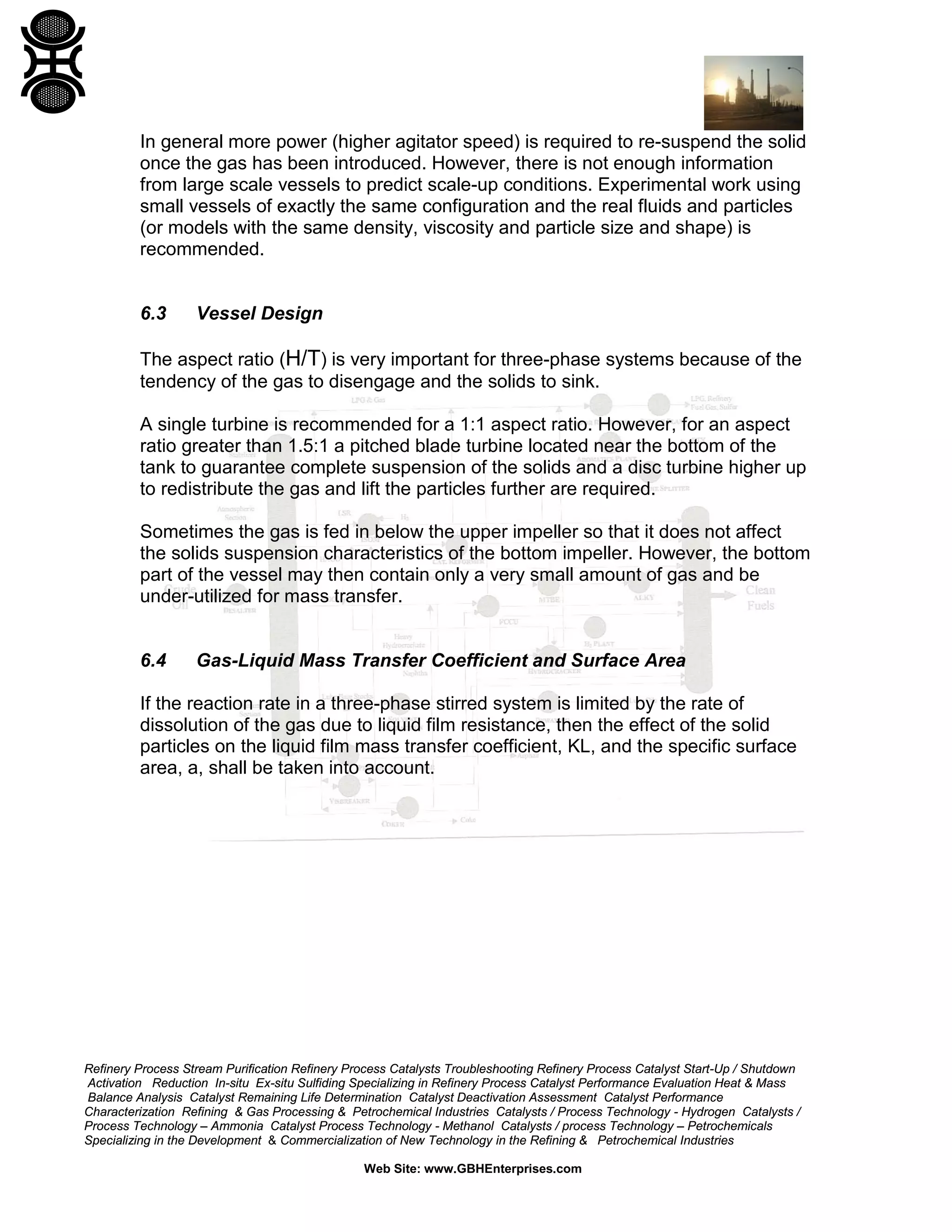 In general more power (higher agitator speed) is required to re-suspend the solid
once the gas has been introduced. However, there is not enough information
from large scale vessels to predict scale-up conditions. Experimental work using
small vessels of exactly the same configuration and the real fluids and particles
(or models with the same density, viscosity and particle size and shape) is
recommended.

6.3

Vessel Design

The aspect ratio (H/T) is very important for three-phase systems because of the
tendency of the gas to disengage and the solids to sink.
A single turbine is recommended for a 1:1 aspect ratio. However, for an aspect
ratio greater than 1.5:1 a pitched blade turbine located near the bottom of the
tank to guarantee complete suspension of the solids and a disc turbine higher up
to redistribute the gas and lift the particles further are required.
Sometimes the gas is fed in below the upper impeller so that it does not affect
the solids suspension characteristics of the bottom impeller. However, the bottom
part of the vessel may then contain only a very small amount of gas and be
under-utilized for mass transfer.

6.4

Gas-Liquid Mass Transfer Coefficient and Surface Area

If the reaction rate in a three-phase stirred system is limited by the rate of
dissolution of the gas due to liquid film resistance, then the effect of the solid
particles on the liquid film mass transfer coefficient, KL, and the specific surface
area, a, shall be taken into account.

Refinery Process Stream Purification Refinery Process Catalysts Troubleshooting Refinery Process Catalyst Start-Up / Shutdown
Activation Reduction In-situ Ex-situ Sulfiding Specializing in Refinery Process Catalyst Performance Evaluation Heat & Mass
Balance Analysis Catalyst Remaining Life Determination Catalyst Deactivation Assessment Catalyst Performance
Characterization Refining & Gas Processing & Petrochemical Industries Catalysts / Process Technology - Hydrogen Catalysts /
Process Technology – Ammonia Catalyst Process Technology - Methanol Catalysts / process Technology – Petrochemicals
Specializing in the Development & Commercialization of New Technology in the Refining & Petrochemical Industries
Web Site: www.GBHEnterprises.com

 