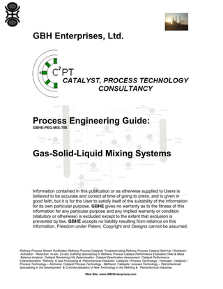 GBH Enterprises, Ltd.

Process Engineering Guide:
GBHE-PEG-MIX-706

Gas-Solid-Liquid Mixing Systems

Information contained in this publication or as otherwise supplied to Users is
believed to be accurate and correct at time of going to press, and is given in
good faith, but it is for the User to satisfy itself of the suitability of the information
for its own particular purpose. GBHE gives no warranty as to the fitness of this
information for any particular purpose and any implied warranty or condition
(statutory or otherwise) is excluded except to the extent that exclusion is
prevented by law. GBHE accepts no liability resulting from reliance on this
information. Freedom under Patent, Copyright and Designs cannot be assumed.

Refinery Process Stream Purification Refinery Process Catalysts Troubleshooting Refinery Process Catalyst Start-Up / Shutdown
Activation Reduction In-situ Ex-situ Sulfiding Specializing in Refinery Process Catalyst Performance Evaluation Heat & Mass
Balance Analysis Catalyst Remaining Life Determination Catalyst Deactivation Assessment Catalyst Performance
Characterization Refining & Gas Processing & Petrochemical Industries Catalysts / Process Technology - Hydrogen Catalysts /
Process Technology – Ammonia Catalyst Process Technology - Methanol Catalysts / process Technology – Petrochemicals
Specializing in the Development & Commercialization of New Technology in the Refining & Petrochemical Industries
Web Site: www.GBHEnterprises.com

 