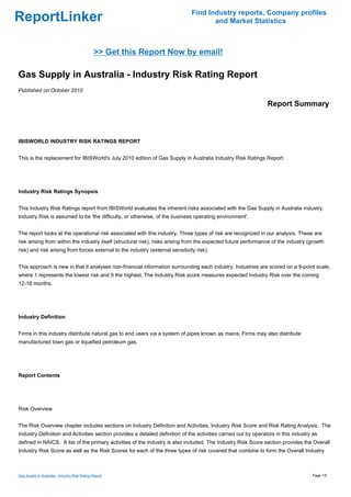 Find Industry reports, Company profiles
ReportLinker                                                                           and Market Statistics



                                               >> Get this Report Now by email!

Gas Supply in Australia - Industry Risk Rating Report
Published on October 2010

                                                                                                                 Report Summary



IBISWORLD INDUSTRY RISK RATINGS REPORT


This is the replacement for IBISWorld's July 2010 edition of Gas Supply in Australia Industry Risk Ratings Report.




Industry Risk Ratings Synopsis


This Industry Risk Ratings report from IBISWorld evaluates the inherent risks associated with the Gas Supply in Australia industry.
Industry Risk is assumed to be 'the difficulty, or otherwise, of the business operating environment'.


The report looks at the operational risk associated with this industry. Three types of risk are recognized in our analysis. These are:
risk arising from within the industry itself (structural risk), risks arising from the expected future performance of the industry (growth
risk) and risk arising from forces external to the industry (external sensitivity risk).


This approach is new in that it analyses non-financial information surrounding each industry. Industries are scored on a 9-point scale,
where 1 represents the lowest risk and 9 the highest. The Industry Risk score measures expected Industry Risk over the coming
12-18 months.




Industry Definition


Firms in this industry distribute natural gas to end users via a system of pipes known as mains. Firms may also distribute
manufactured town gas or liquefied petroleum gas.




Report Contents




Risk Overview


The Risk Overview chapter includes sections on Industry Definition and Activities, Industry Risk Score and Risk Rating Analysis. The
Industry Definition and Activities section provides a detailed definition of the activities carried out by operators in this industry as
defined in NAICS. A list of the primary activities of the industry is also included. The Industry Risk Score section provides the Overall
Industry Risk Score as well as the Risk Scores for each of the three types of risk covered that combine to form the Overall Industry



Gas Supply in Australia - Industry Risk Rating Report                                                                                Page 1/5
 