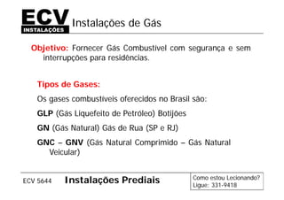Como estou Lecionando?
Ligue: 331-9418
ECV 5644 Instalações Prediais
Instalações de Gás
Objetivo: Fornecer Gás Combustível com segurança e sem
interrupções para residências.
Tipos de Gases:
Os gases combustíveis oferecidos no Brasil são:
GLP (Gás Liquefeito de Petróleo) Botijões
GN (Gás Natural) Gás de Rua (SP e RJ)
GNC – GNV (Gás Natural Comprimido – Gás Natural
Veicular)
 