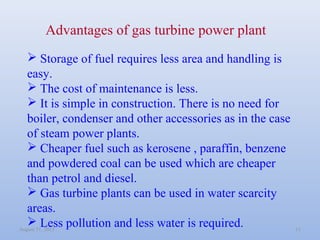 August 31, 2013 11
Advantages of gas turbine power plant
 Storage of fuel requires less area and handling is
easy.
 The ...