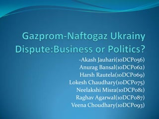 Gazprom-NaftogazUkrainyDispute:Business or Politics?  -AkashJauhari(10DCP056) AnuragBansal(10DCP062) Harsh Rautela(10DCP069) LokeshChaudhary(10DCP075) NeelakshiMisra(10DCP081) RaghavAgarwal(10DCP087) VeenaChoudhary(10DCP093) 