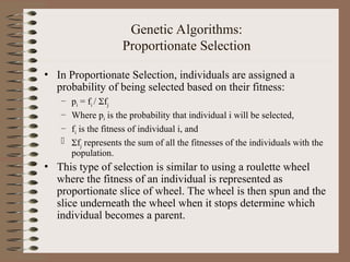 Genetic Algorithms:
Proportionate Selection
• In Proportionate Selection, individuals are assigned a
probability of being selected based on their fitness:
– pi = fi / fj
– Where pi is the probability that individual i will be selected,
– fi is the fitness of individual i, and
 fj represents the sum of all the fitnesses of the individuals with the
population.
• This type of selection is similar to using a roulette wheel
where the fitness of an individual is represented as
proportionate slice of wheel. The wheel is then spun and the
slice underneath the wheel when it stops determine which
individual becomes a parent.
 