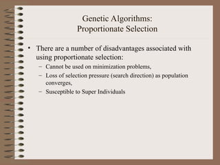 Genetic Algorithms:
Proportionate Selection
• There are a number of disadvantages associated with
using proportionate selection:
– Cannot be used on minimization problems,
– Loss of selection pressure (search direction) as population
converges,
– Susceptible to Super Individuals
 