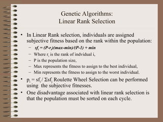 Genetic Algorithms:
Linear Rank Selection
• In Linear Rank selection, individuals are assigned
subjective fitness based on the rank within the population:
– sfi = (P-ri)(max-min)/(P-1) + min
– Where ri is the rank of indvidual i,
– P is the population size,
– Max represents the fitness to assign to the best individual,
– Min represents the fitness to assign to the worst individual.
• pi = sfi / sfj Roulette Wheel Selection can be performed
using the subjective fitnesses.
• One disadvantage associated with linear rank selection is
that the population must be sorted on each cycle.
 