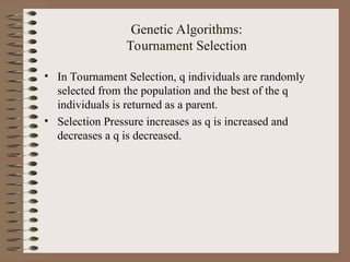 Genetic Algorithms:
Tournament Selection
• In Tournament Selection, q individuals are randomly
selected from the population and the best of the q
individuals is returned as a parent.
• Selection Pressure increases as q is increased and
decreases a q is decreased.
 