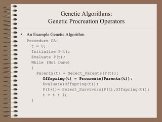 Genetic Algorithms:
Genetic Procreation Operators
• An Example Genetic Algorithm
Procedure GA{
t = 0;
Initialize P(t);
Evaluate P(t);
While (Not Done)
{
Parents(t) = Select_Parents(P(t));
Offspring(t) = Procreate(Parents(t));
Evaluate(Offspring(t));
P(t+1)= Select_Survivors(P(t),Offspring(t));
t = t + 1;
}
 