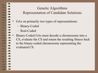 Genetic Algorithms
Representation of Candidate Solutions
• GAs on primarily two types of representations:
– Binary-Coded
– Real-Coded
• Binary-Coded GAs must decode a chromosome into a
CS, evaluate the CS and return the resulting fitness back
to the binary-coded chromosome representing the
evaluated CS.
 