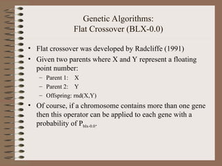 Genetic Algorithms:
Flat Crossover (BLX-0.0)
• Flat crossover was developed by Radcliffe (1991)
• Given two parents where X and Y represent a floating
point number:
– Parent 1: X
– Parent 2: Y
– Offspring: rnd(X,Y)
• Of course, if a chromosome contains more than one gene
then this operator can be applied to each gene with a
probability of Pblx-0.0.
 