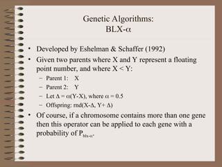 Genetic Algorithms:
BLX-
• Developed by Eshelman & Schaffer (1992)
• Given two parents where X and Y represent a floating
point number, and where X < Y:
– Parent 1: X
– Parent 2: Y
– Let  = (Y-X), where  = 0.5
– Offspring: rnd(X-, Y+ )
• Of course, if a chromosome contains more than one gene
then this operator can be applied to each gene with a
probability of Pblx-.
 