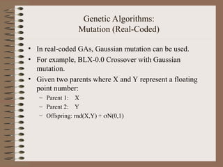 Genetic Algorithms:
Mutation (Real-Coded)
• In real-coded GAs, Gaussian mutation can be used.
• For example, BLX-0.0 Crossover with Gaussian
mutation.
• Given two parents where X and Y represent a floating
point number:
– Parent 1: X
– Parent 2: Y
– Offspring: rnd(X,Y) + N(0,1)
 