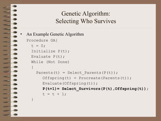Genetic Algorithm:
Selecting Who Survives
• An Example Genetic Algorithm
Procedure GA{
t = 0;
Initialize P(t);
Evaluate P(t);
While (Not Done)
{
Parents(t) = Select_Parents(P(t));
Offspring(t) = Procreate(Parents(t));
Evaluate(Offspring(t));
P(t+1)= Select_Survivors(P(t),Offspring(t));
t = t + 1;
}
 