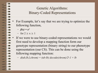Genetic Algorithms:
Binary-Coded Representations
• For Example, let’s say that we are trying to optimize the
following function,
– f(x) = x2
– for 2  x  1
• If we were to use binary-coded representations we would
first need to develop a mapping function form our
genotype representation (binary string) to our phenotype
representation (our CS). This can be done using the
following mapping function:
– d(ub,lb,l,chrom) = (ub-lb) decode(chrom)/2l
-1 + lb
 