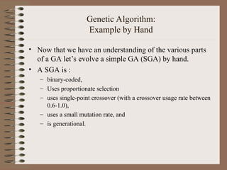 Genetic Algorithm:
Example by Hand
• Now that we have an understanding of the various parts
of a GA let’s evolve a simple GA (SGA) by hand.
• A SGA is :
– binary-coded,
– Uses proportionate selection
– uses single-point crossover (with a crossover usage rate between
0.6-1.0),
– uses a small mutation rate, and
– is generational.
 