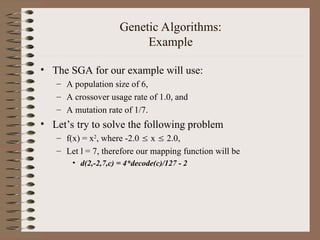 Genetic Algorithms:
Example
• The SGA for our example will use:
– A population size of 6,
– A crossover usage rate of 1.0, and
– A mutation rate of 1/7.
• Let’s try to solve the following problem
– f(x) = x2
, where -2.0  x  2.0,
– Let l = 7, therefore our mapping function will be
• d(2,-2,7,c) = 4*decode(c)/127 - 2
 