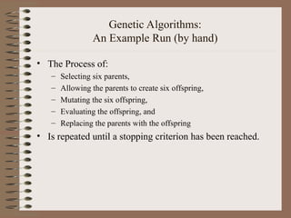 Genetic Algorithms:
An Example Run (by hand)
• The Process of:
– Selecting six parents,
– Allowing the parents to create six offspring,
– Mutating the six offspring,
– Evaluating the offspring, and
– Replacing the parents with the offspring
• Is repeated until a stopping criterion has been reached.
 