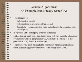 Genetic Algorithms:
An Example Run (Steady-State GA)
• This process of:
– Selecting two parents,
– Allowing them to create two offspring, and
– Immediately replacing the two worst individuals in the population with
the offspring
• Is repeated until a stopping criterion is reached
• Notice that on each cycle the steady-state GA will make two function
evaluations while a generational GA will make P (where P is the
population size) function evaluations.
• Therefore, you must be careful to count only function evaluations
when comparing generational GAs with steady-state GAs.
 