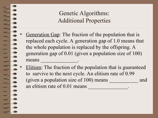 Genetic Algorithms:
Additional Properties
• Generation Gap: The fraction of the population that is
replaced each cycle. A generation gap of 1.0 means that
the whole population is replaced by the offspring. A
generation gap of 0.01 (given a population size of 100)
means ______________.
• Elitism: The fraction of the population that is guaranteed
to survive to the next cycle. An elitism rate of 0.99
(given a population size of 100) means ___________ and
an elitism rate of 0.01 means _______________.
 