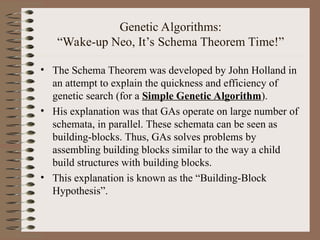 Genetic Algorithms:
“Wake-up Neo, It’s Schema Theorem Time!”
• The Schema Theorem was developed by John Holland in
an attempt to explain the quickness and efficiency of
genetic search (for a Simple Genetic Algorithm).
• His explanation was that GAs operate on large number of
schemata, in parallel. These schemata can be seen as
building-blocks. Thus, GAs solves problems by
assembling building blocks similar to the way a child
build structures with building blocks.
• This explanation is known as the “Building-Block
Hypothesis”.
 