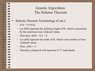 Genetic Algorithms:
The Schema Theorem
• Schema Theorem Terminology (Cont.):
– if H = #1##10,
– Let (H) represent the defining length of H, which is measured
by the outermost non-wildcard values.
– Therefore, (H) = 6-2 = 4.
– Let o(H) represent the order of H, which is the number of non-
wildcard values.
– Thus, o(H) = 3.
– Therefore schema H will represent 2l-o(H)
individuals.
 