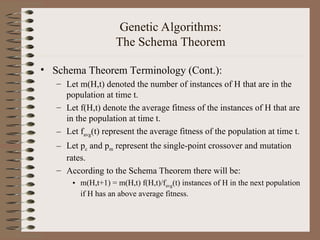 Genetic Algorithms:
The Schema Theorem
• Schema Theorem Terminology (Cont.):
– Let m(H,t) denoted the number of instances of H that are in the
population at time t.
– Let f(H,t) denote the average fitness of the instances of H that are
in the population at time t.
– Let favg(t) represent the average fitness of the population at time t.
– Let pc and pm represent the single-point crossover and mutation
rates.
– According to the Schema Theorem there will be:
• m(H,t+1) = m(H,t) f(H,t)/favg(t) instances of H in the next population
if H has an above average fitness.
 