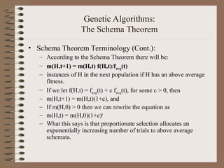 Genetic Algorithms:
The Schema Theorem
• Schema Theorem Terminology (Cont.):
– According to the Schema Theorem there will be:
– m(H,t+1) = m(H,t) f(H,t)/favg(t)
– instances of H in the next population if H has an above average
fitness.
– If we let f(H,t) = favg(t) + c favg(t), for some c > 0, then
– m(H,t+1) = m(H,t)(1+c), and
– If m(H,0) > 0 then we can rewrite the equation as
– m(H,t) = m(H,0)(1+c)t
– What this says is that proportionate selection allocates an
exponentially increasing number of trials to above average
schemata.
 