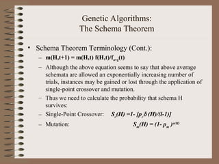 Genetic Algorithms:
The Schema Theorem
• Schema Theorem Terminology (Cont.):
– m(H,t+1) = m(H,t) f(H,t)/favg(t)
– Although the above equation seems to say that above average
schemata are allowed an exponentially increasing number of
trials, instances may be gained or lost through the application of
single-point crossover and mutation.
– Thus we need to calculate the probability that schema H
survives:
– Single-Point Crossover: Sc
(H) =1- [pc
 (H)/(l-1)]
– Mutation: Sm
(H) = (1- pm
)o(H)
 