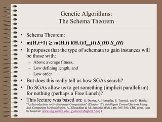 Genetic Algorithms:
The Schema Theorem
• Schema Theorem:
• m(H,t+1)  m(H,t) f(H,t)/favg(t) Sc
(H) Sm
(H)
• It proposes that the type of schemata to gain instances will
be those with:
– Above average fitness,
– Low defining length, and
– Low order
• But does this really tell us how SGAs search?
• Do SGAs allow us to get something (implicit parallelism)
for nothing (perhaps a Free Lunch)?
• This lecture was based on: G. Dozier, A. Homaifar, E. Tunstel, and D. Battle,
"An Introduction to Evolutionary Computation" (Chapter 17), Intelligent Control Systems Using
Soft Computing Methodologies, A. Zilouchian & M. Jamshidi (Eds.), pp. 365-380, CRC press. (can
be found at: www.eng.auburn.edu/~gvdozier/chapter17.doc )
 