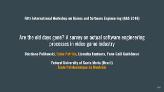 Are the old days gone? A survey on actual software engineering
processes in video game industry
Cristiano Politowski, Fabio Petrillo, Lisandra Fontoura, Yann-Gaël Guéhéneuc
Federal University of Santa Maria (Brazil)
École Polytechnique de Montréal
1/##
Fifth International Workshop on Games and Software Engineering (GAS 2016)
 