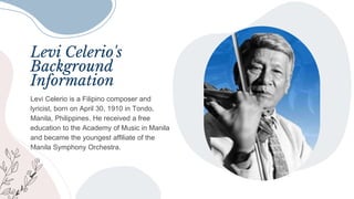 Levi Celerio's
Background
Information
Levi Celerio is a Filipino composer and
lyricist, born on April 30, 1910 in Tondo,
Manila, Philippines. He received a free
education to the Academy of Music in Manila
and became the youngest affiliate of the
Manila Symphony Orchestra.
 