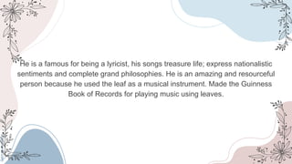 He is a famous for being a lyricist, his songs treasure life; express nationalistic
sentiments and complete grand philosophies. He is an amazing and resourceful
person because he used the leaf as a musical instrument. Made the Guinness
Book of Records for playing music using leaves.
 