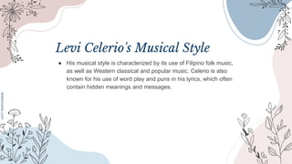 Levi Celerio's Musical Style
● His musical style is characterized by its use of Filipino folk music,
as well as Western classical and popular music. Celerio is also
known for his use of word play and puns in his lyrics, which often
contain hidden meanings and messages.
 