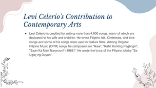 Levi Celerio's Contribution to
Contemporary Arts
● Levi Celerio is credited for writing more than 4,000 songs, many of which are
dedicated to his wife and children. He wrote Filipino folk, Christmas, and love
songs and some of his songs were used in feature films. Among Original
Pilipino Music (OPM) songs he composed are "Ikaw", "Kahit Konting Pagtingin",
"Saan Ka Man Naroroon? (1968)". He wrote the lyrics of the Filipino lullaby "Sa
Ugoy ng Duyan".
 