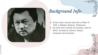 Background Info:
● Ernani Joson Cuenco was born on May 10,
1936, in Malolos, Bulacan, Philippines.
● He came from a family of musicians, with his
father, Constancio Cuenco, being a
composer and conductor.
 