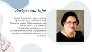 Background Info:
● Andrea O. Veneracion was a prominent
figure in the field of choral music in the
Philippines. Andrea Ofilada Veneracion was
born on July 11, 1928, in Manila,
Philippines.She studied music at the
University of the Philippines College of Music
and later pursued further studies in choral
conducting.
 