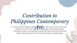 Contribution to
Philippines Contemporary
Art:
● She founded the Philippine Madrigal Singers in 1963, which under her direction
became one of the most acclaimed and awarded choral groups globally.
Veneracion's efforts in promoting and preserving Filipino folk and choral music
helped elevate the country's rich musical heritage to the global stage.
 