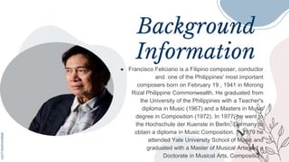 Background
Information
● Francisco Feliciano is a Filipino composer, conductor
and one of the Philippines' most important
composers born on February 19 , 1941 in Morong
Rizal Philippine Commonwealth. He graduated from
the University of the Philippines with a Teacher's
diploma in Music (1967) and a Masters in Music
degree in Composition (1972). In 1977, he went to
the Hochschule der Kuenste in Berlin, Germany to
obtain a diploma in Music Composition. In 1979 he
attended Yale University School of Music and
graduated with a Master of Musical Arts and a
Doctorate in Musical Arts, Composition.
 