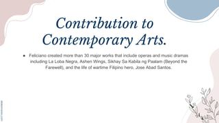 Contribution to
Contemporary Arts.
● Feliciano created more than 30 major works that include operas and music dramas
including La Loba Negra, Ashen Wings, Sikhay Sa Kabila ng Paalam (Beyond the
Farewell), and the life of wartime Filipino hero, Jose Abad Santos.
 