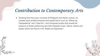 Contribution to Contemporary Arts
● Drawing from the sonic universe of Philippine and Asian musics, he
created open-ended temporal and spatial forms such as “Ritwal ng
Pasasalamat” and “Likas-An”, and composed works that reveal the
essence of Asian performing arts that integrate music, dance, drama and
poetry which are found in his “Badiw as Kapoonan”,
 