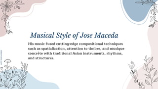 Musical Style of Jose Maceda
His music fused cutting-edge compositional techniques
such as spatialization, attention to timbre, and musique
concrète with traditional Asian instruments, rhythms,
and structures.
 