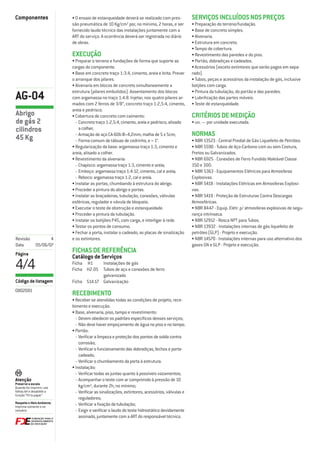 Componentes                 • O ensaio de estanqueidade deverá se realizado com pres-          SERVIÇOS INCLUÍDOS NOS PREÇOS
                            são pneumática de 10 Kg/cm² por, no mínimo, 2 horas, e ser         • Preparação do terreno/fundação.
                            fornecido laudo técnico das instalações juntamente com a           • Base de concreto simples.
                            ART do serviço. A ocorrência deverá ser registrada no diário       • Alvenaria.
                            de obras.                                                          • Estrutura em concreto.
                                                                                               • Tampo de cobertura.
                            EXECUÇÃO                                                           • Revestimento das paredes e do piso.
                            • Preparar o terreno e fundações de forma que suporte as           • Portão, dobradiças e cadeados.
                            cargas do componente.                                              • Acessórios (exceto extintores que serão pagos em sepa-
                            • Base em concreto traço 1:3:4, cimento, areia e brita. Prever     rado).
                            o arranque dos pilares.                                            • Tubos, peças e acessórios da instalação de gás, inclusive
                            • Alvenaria em blocos de concreto simultaneamente a                botjões com carga.
                            estrutura (pilares embutidos). Assentamento dos blocos             • Pintura da tubulação, do portão e das paredes.
AG-04                       com argamassa no traço 1:4:8. Injetar, nos quatro pilares ar-
                            mados com 2 ferros de 3/8”, concreto traço 1:2,5:4, cimento,
                                                                                               • Lubriﬁcação das partes móveis.
                                                                                               • Teste de estanqueidade.
                            areia e pedrisco.
Abrigo                      • Cobertura de concreto com caimento:                              CRITÉRIOS DE MEDIÇÃO
de gás 2                      - Concreto traço 1:2,5:4, cimento, areia e pedrisco, alisado     • un. — por unidade executada.
cilindros                       a colher;
                              - Armação de aço CA-60b Ø=4,2mm, malha de 5 x 5cm;               NORMAS
45 Kg                         - Forma comum de tábuas de cedrinho, e = 1”.                     • NBR 13523 - Central Predial de Gás Liquefeito de Petróleo.
                            • Regularização da base: argamassa traço 1:3, cimento e            • NBR 5590 - Tubos de Aço-Carbono com ou sem Costura,
                            areia, alisado a colher.                                           Pretos ou Galvanizados.
                            • Revestimento da alvenaria:                                       • NBR 6925 - Conexões de Ferro Fundido Maleável Classe
                              - Chapisco: argamassa traço 1:3, cimento e areia;                150 e 300.
                              - Emboço: argamassa traço 1:4:12, cimento, cal e areia;          • NBR 5363 - Equipamentos Elétricos para Atmosferas
                              - Reboco: argamassa traço 1:2, cal e areia.                      Explosivas.
                            • Instalar as portas, chumbando à estrutura do abrigo.             • NBR 5418 - Instalações Elétricas em Atmosferas Explosi-
                            • Proceder a pintura do abrigo e portas.                           vas.
                            • Instalar as braçadeiras, tubulação, conexões, válvulas           • NBR 5419 - Proteção de Estruturas Contra Descargas
                            esféricas, regulador e vávula de bloqueio.                         Atmosféricas.
                            • Executar o teste de obstrução e estanqueidade.                   • NBR 8447 - Equip. Elétr. p/ atmosferas explosivas de segu-
                            • Proceder a pintura da tubulação.                                 rança intrínseca.
                            • Instalar os botijões P45, com carga, e interligar à rede.        • NBR 12912 - Rosca NPT para Tubos.
                            • Testar os pontos de consumo.                                     • NBR 13932 - Instalações internas de gás liquefeito de
                            • Fechar a porta, instalar o cadeado, as placas de sinalização     petróleo (GLP) - Projeto e execução.
Revisão              4      e os extintores.                                                   • NBR 14570 - Instalações internas para uso alternativo dos
Data          05/06/07                                                                         gases GN e GLP - Projeto e execução.
Página
                            FICHAS DE REFERÊNCIA
                            Catálogo de Serviços
4/4                         Ficha H1     Instalações de gás
                            Ficha H2.05 Tubos de aço e conexões de ferro
                                         galvanizado
Código de listagem          Ficha S14.17 Galvanização
0802001
                            RECEBIMENTO
                            • Receber se atendidas todas as condições de projeto, rece-
                            bimento e execução.
                            • Base, alvenaria, piso, tampo e revestimento:
                              - Devem obedecer os padrões especíﬁcos desses serviços;
                              - Não deve haver empoçamento de água no piso e no tampo.
                            • Portão:
                              - Veriﬁcar a limpeza e proteção dos pontos de solda contra
                                corrosão;
                              - Veriﬁcar o funcionamento das dobradiças, fechos e porta-
                                cadeado;
                              - Veriﬁcar o chumbamento da porta à estrutura.
                            • Instalação:
                              - Veriﬁcar todas as juntas quanto à possíveis vazamentos;
Atenção                       - Acompanhar o teste com ar comprimido à pressão de 10
Preserve a escala
Quando for imprimir, use        kg/cm², durante 2h, no mínimo;
folhas A4 e desabilite a      - Veriﬁcar as sinalizações, extintores, acessórios, válvulas e
função “Fit to paper”
                                reguladores;
Respeite o Meio Ambiente.     - Veriﬁcar a ﬁxação da tubulação;
Imprima somente o ne-
cessário                      - Exigir e veriﬁcar o laudo do teste hidrostático devidamente
                                assinado, juntamente com a ART do responsável técnico.
 