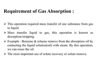 Requirement of Gas Absorption :
 This operation required mass transfer of one substance from gas
to liquid.
 Mass transfer liquid to gas, this operation is known as
desorption/stripping.
 Example : Benzene & toluene remove from the absorption oil by
contacting the liquid solution(oil) with steam. By this operation,
we can reuse the oil.
 The most important use of solute recovery or solute remove.
 