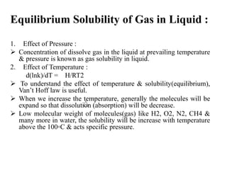 Equilibrium Solubility of Gas in Liquid :
1. Effect of Pressure :
 Concentration of dissolve gas in the liquid at prevailing temperature
& pressure is known as gas solubility in liquid.
2. Effect of Temperature :
d(lnk)/dT = H/RT2
 To understand the effect of temperature & solubility(equilibrium),
Van’t Hoff law is useful.
 When we increase the temperature, generally the molecules will be
expand so that dissolution (absorption) will be decrease.
 Low molecular weight of molecules(gas) like H2, O2, N2, CH4 &
many more in water, the solubility will be increase with temperature
above the 100⸰C & acts specific pressure.
 