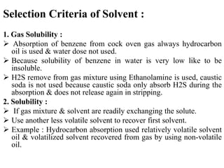 Selection Criteria of Solvent :
1. Gas Solubility :
 Absorption of benzene from cock oven gas always hydrocarbon
oil is used & water dose not used.
 Because solubility of benzene in water is very low like to be
insoluble.
 H2S remove from gas mixture using Ethanolamine is used, caustic
soda is not used because caustic soda only absorb H2S during the
absorption & does not release again in stripping.
2. Solubility :
 If gas mixture & solvent are readily exchanging the solute.
 Use another less volatile solvent to recover first solvent.
 Example : Hydrocarbon absorption used relatively volatile solvent
oil & volatilized solvent recovered from gas by using non-volatile
oil.
 